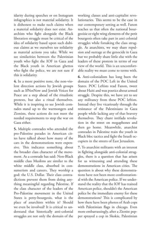 idarity during speeches or on Instagram
Infographics is not material solidarity. It
is dishonest to make such claims when
a material solidarity does nor exist. An-
archists who fight alongside the Black
liberation struggle must be critical of the
idea of solidarity based upon such dubi-
‘ous claims as we ourselves see solidarity
4s material actions you take. While we
sce similarities between the Palestinian
youth who fight the IOF in Gaza and
the Black youth in American ghettos
who fight the police, we are not sure if
this is solidarity.

4, In.a more positive note, the non-vio~
lene direction actions by Jewish groups
such as IfNotNow and Jewish Voices for
Peace are a step ahead of the ritualistic
protests, but also a ritual themselves.
While it is inspiring to see Jewish com-
rides stand up to the warmongers and
Zionists, these actions do not meet the
needed requirements to stop the war on
Gara cither.

5. Multiple comrades who attended the
pro-Palestine parades in American cit
ies have talked about how many of the
cars in the demonstrations were expen-
sive, “This indicates something about
the broader class character of the move-
ment. As a comrade has said: Non-Black
middle class Muslims are similar to the
white middle class, absorbed in con-
sumerism and carcers. They worship 2
‘god: the U.S, Dollar. Their class contra-
dictions prevent them from doing any-
thing meaningful regarding Palestine. If
the class character of the leaders of the
Pro-Palestine movement in the United
States is petty-bourgeois, what is the
place of anarchists within i@ Should
wwe even be involved? It is critical to un-
derstand that historically anti-colonial
struggles are not only the domain of the

 

 

  

‘working classes and anti-capitalist revo-
Jutionaries. This seems to be the case in
‘our contemporary setting as well. Fanon.
teaches us that often the national bour-
sgxoisicorright wing clements of the petit
bourgeois often take part in anti colonial
scruggles while forsaking the class strug-
ide. As anarchists, we may share repul-
sion and outrage at the genocide in Gaza
bu we probably share litle else with the
leaders of these protests in terms of our
view of the world, This is an uncomfort-

 

 

domain of the POC Left in the United

States. POC Leftists read Fanon, tweet
about Haiti and wax poetics about armed
struggle. Despite this, we have yet to see
any militancy from these POC leftists
Instead they live vicariously chrough the
resistance of the Palestinians in Gaza
people while lacking any of that bravery
themselves. They chant intifada revolu-
tion in the street on megaphones and
then go home. Meanwhile, anarchist
‘comrades in Palestine train the youth in
Black bloc tactics and fight the Israeli oc-
‘cupiers in the streets of East Jerusalem.

7. To anarchist militants with an interest
in fighting alongside anti-colonial strug-
idles, there is a question that has arisen
for us witnessing and attending these
demonstrations in American cities. The
‘question is about why these demonstra-
tions have not been more conftontation-
al with the American police. If we under-
stand the reality that the IOF has trained.
American police, shouldnit the American
police be the immediate enemy for these
demonstrations? ‘This is complicated by
how there have been photos of Arab cops
with Palestinian flags in chicago. Even
more embarrassingly. aftr a Zionist pep-
per sprayed a cop in Skokie, Palestinian

 

 

 
